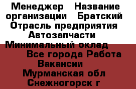 Менеджер › Название организации ­ Братский › Отрасль предприятия ­ Автозапчасти › Минимальный оклад ­ 40 000 - Все города Работа » Вакансии   . Мурманская обл.,Снежногорск г.